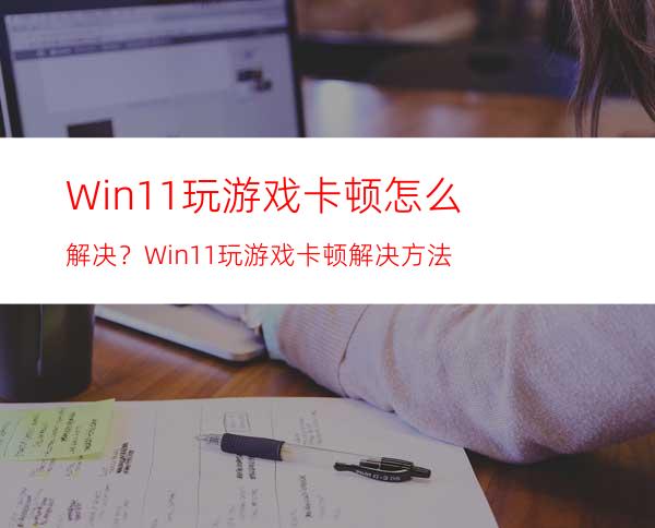 Win11玩游戏卡顿怎么解决？Win11玩游戏卡顿解决方法