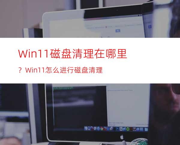 Win11磁盘清理在哪里？Win11怎么进行磁盘清理