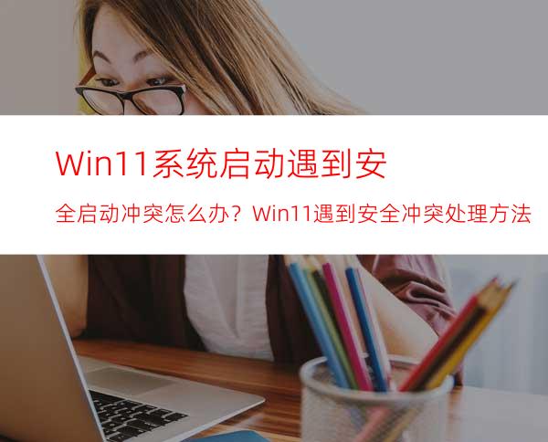 Win11系统启动遇到安全启动冲突怎么办？Win11遇到安全冲突处理方法