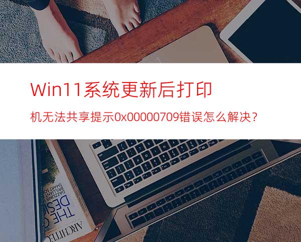 Win11系统更新后打印机无法共享提示0x00000709错误怎么解决？