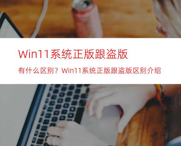 Win11系统正版跟盗版有什么区别？Win11系统正版跟盗版区别介绍