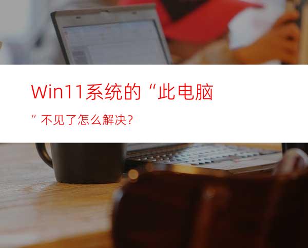 Win11系统的“此电脑”不见了怎么解决？