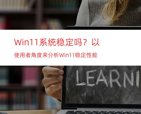 Win11系统稳定吗？以使用者角度来分析Win11稳定性能