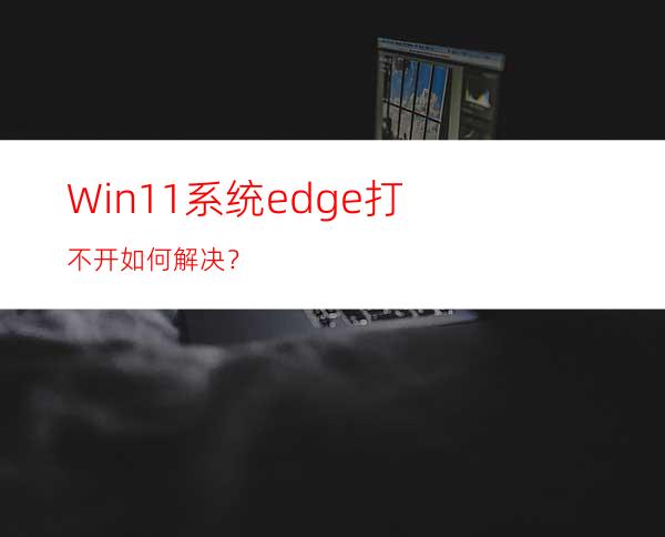 Win11系统edge打不开如何解决？