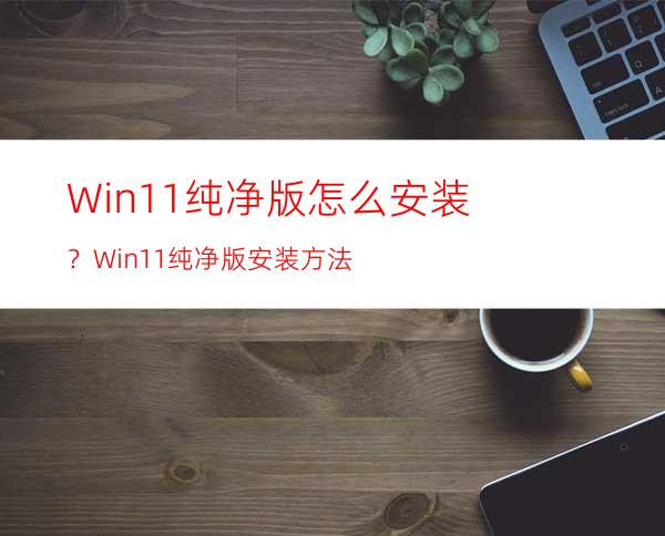 Win11纯净版怎么安装？Win11纯净版安装方法