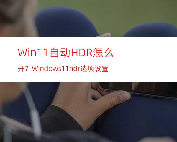 Win11自动HDR怎么开？Windows11hdr选项设置