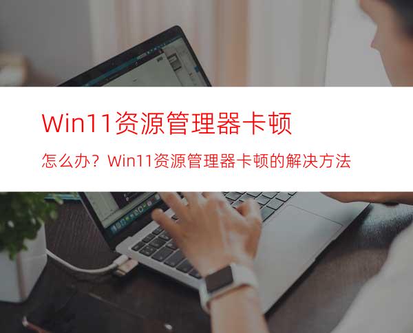 Win11资源管理器卡顿怎么办？Win11资源管理器卡顿的解决方法