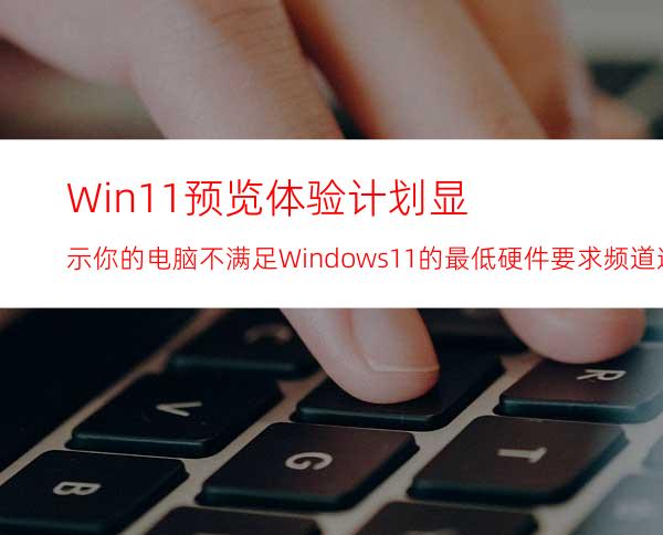 Win11预览体验计划显示:你的电脑不满足Windows11的最低硬件要求频道选项将受到限制