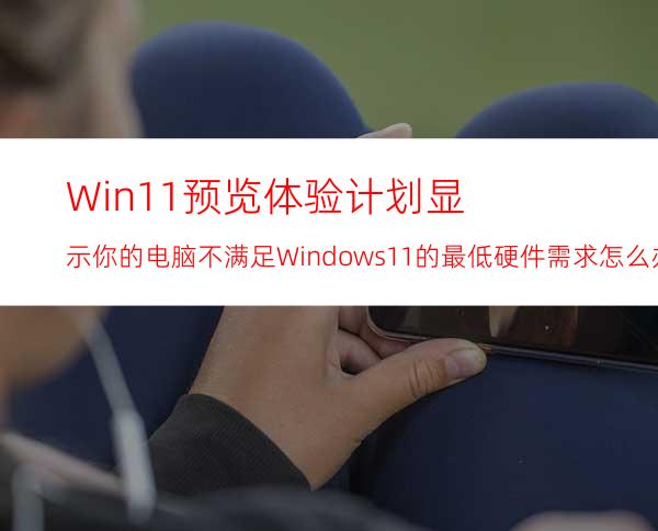 Win11预览体验计划显示:你的电脑不满足Windows11的最低硬件需求怎么办？