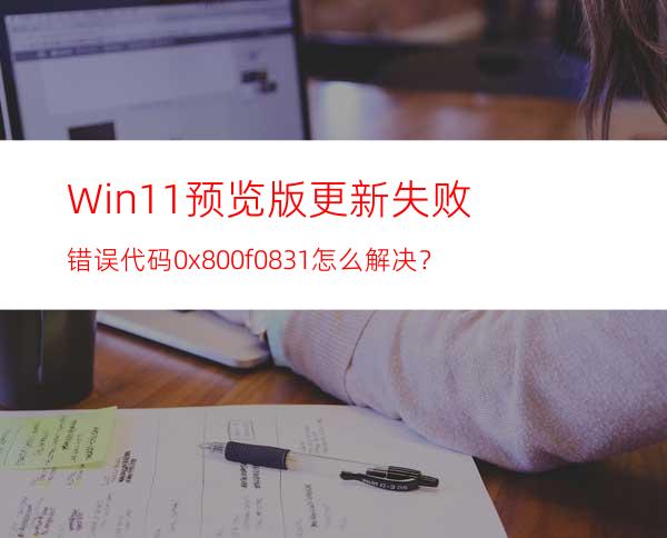 Win11预览版更新失败错误代码0x800f0831怎么解决？