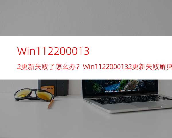 Win1122000.132更新失败了怎么办？Win1122000.132更新失败解决方法