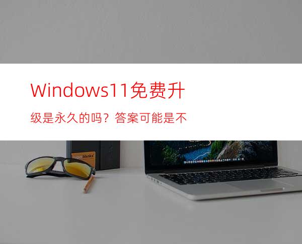 Windows11免费升级是永久的吗？答案可能是不