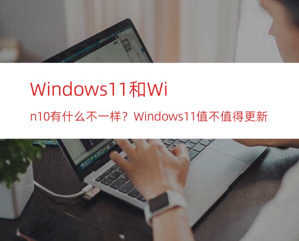 Windows11和Win10有什么不一样？Windows11值不值得更新