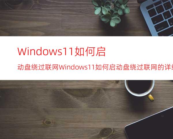 Windows11如何启动盘绕过联网Windows11如何启动盘绕过联网的详细介绍