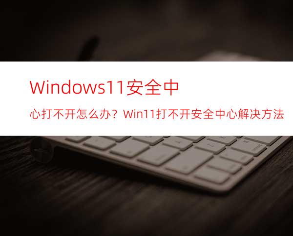 Windows11安全中心打不开怎么办？Win11打不开安全中心解决方法