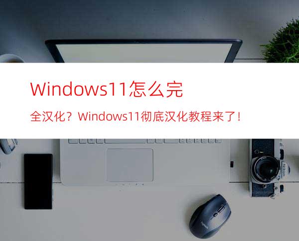 Windows11怎么完全汉化？Windows11彻底汉化教程来了！