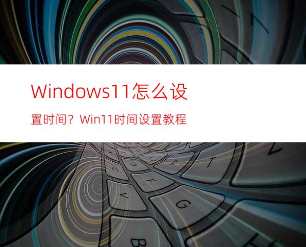 Windows11怎么设置时间？Win11时间设置教程