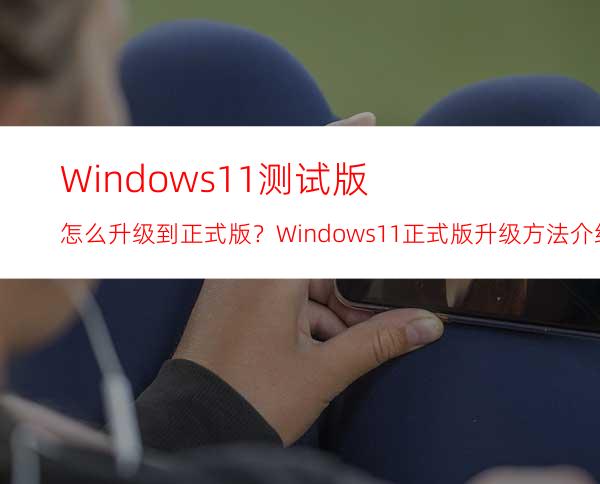 Windows11测试版怎么升级到正式版？Windows11正式版升级方法介绍