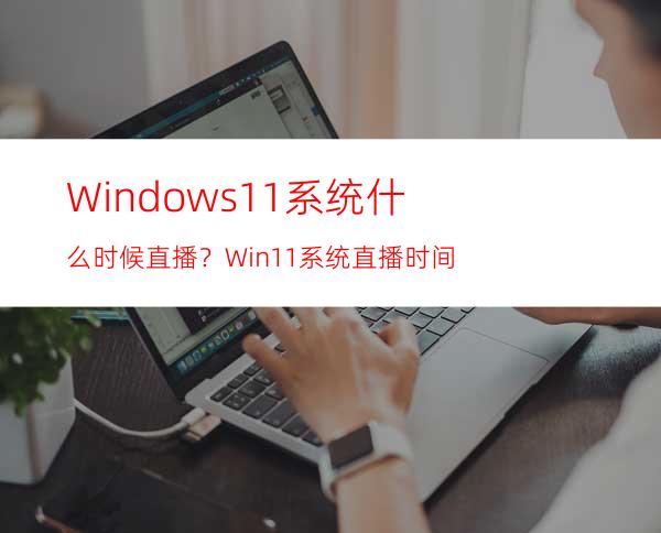 Windows11系统什么时候直播？Win11系统直播时间