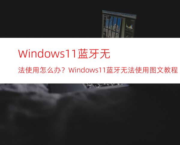 Windows11蓝牙无法使用怎么办？Windows11蓝牙无法使用图文教程