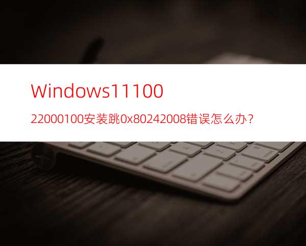 Windows1110.0.22000.100安装跳0x80242008错误怎么办？