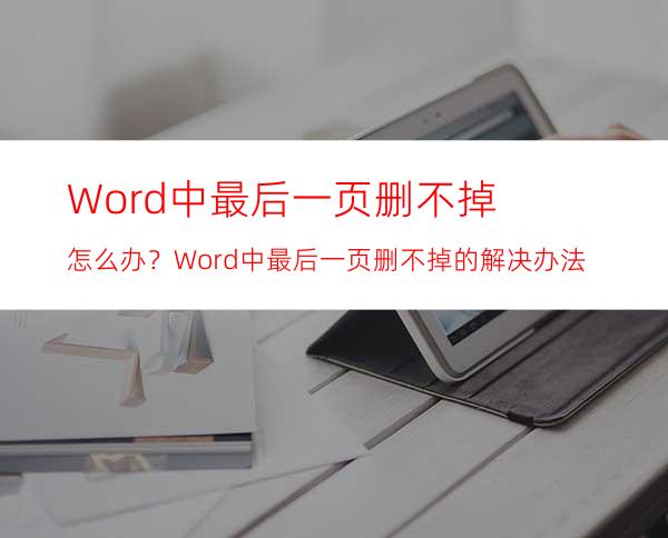 Word中最后一页删不掉怎么办？Word中最后一页删不掉的解决办法