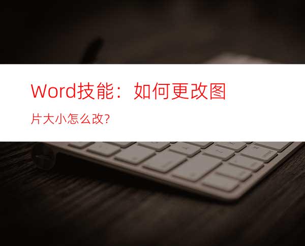 Word技能：如何更改图片大小怎么改？