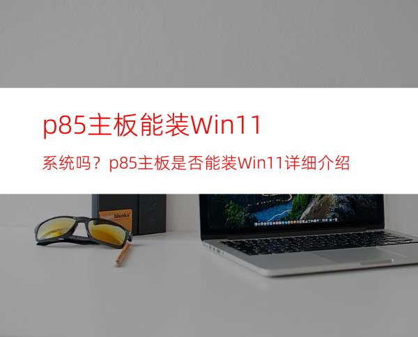 p85主板能装Win11系统吗？p85主板是否能装Win11详细介绍