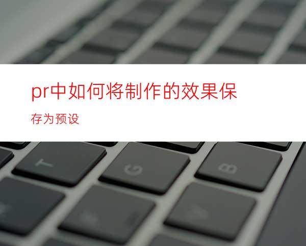 pr中如何将制作的效果保存为预设