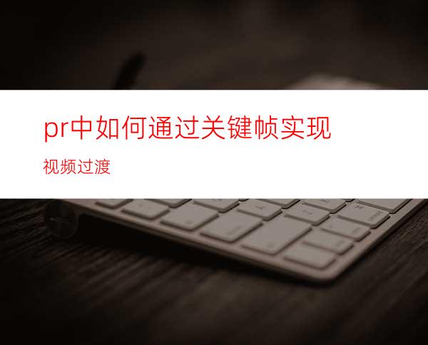 pr中如何通过关键帧实现视频过渡