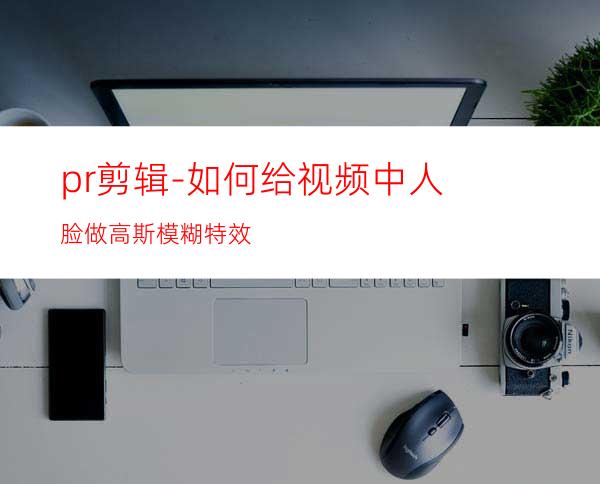 pr剪辑-如何给视频中人脸做高斯模糊特效