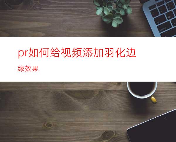 pr如何给视频添加羽化边缘效果