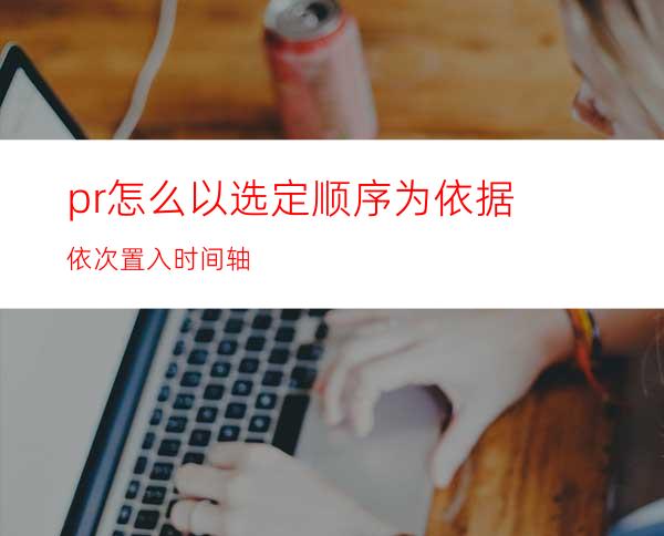 pr怎么以选定顺序为依据依次置入时间轴