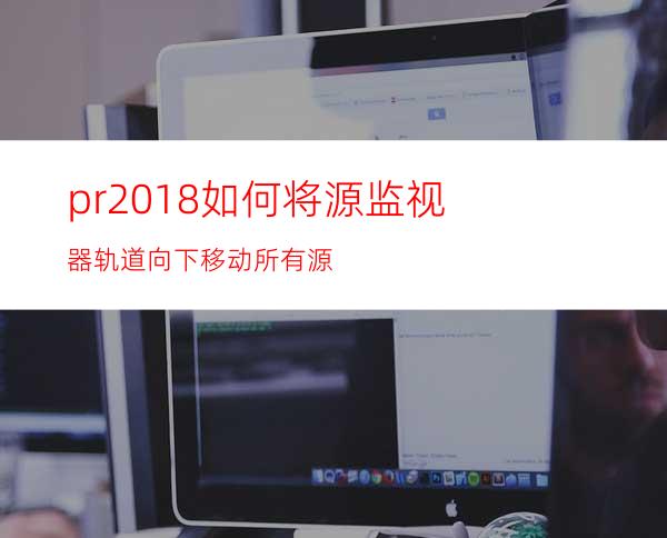 pr2018如何将源监视器轨道向下移动所有源