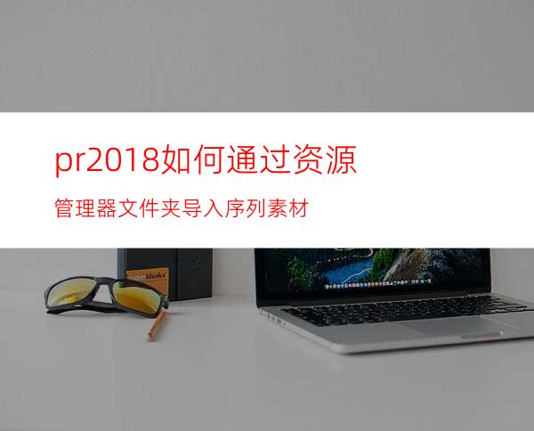 pr2018如何通过资源管理器文件夹导入序列素材