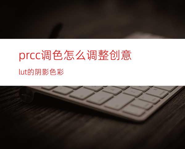 prcc调色怎么调整创意lut的阴影色彩