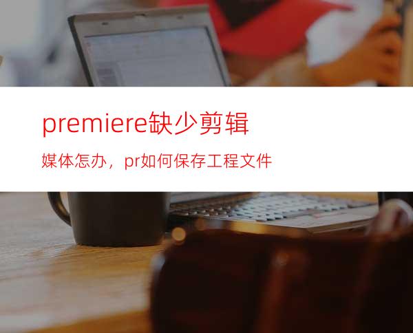 premiere缺少剪辑媒体怎办，pr如何保存工程文件