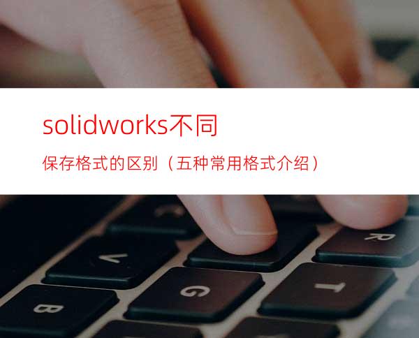 solidworks不同保存格式的区别（五种常用格式介绍）