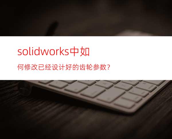 solidworks中如何修改已经设计好的齿轮参数？