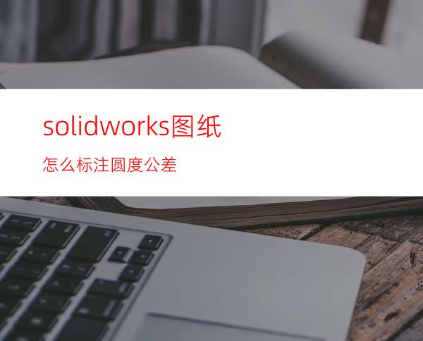 solidworks图纸怎么标注圆度公差?