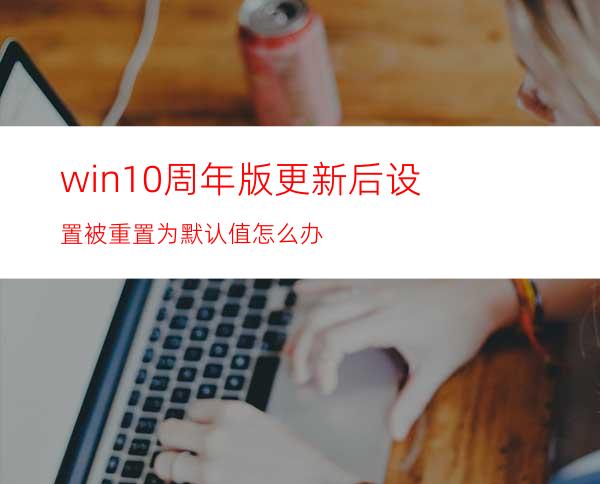 win10周年版更新后设置被重置为默认值怎么办