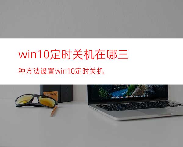 win10定时关机在哪?三种方法设置win10定时关机