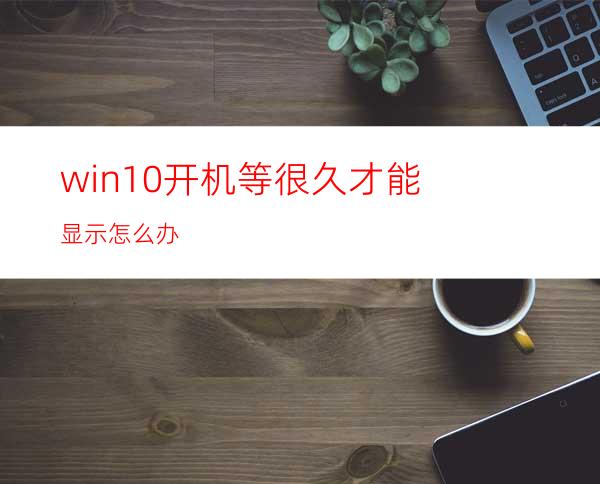 win10开机等很久才能显示怎么办