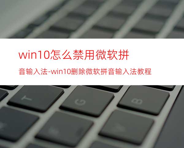 win10怎么禁用微软拼音输入法-win10删除微软拼音输入法教程