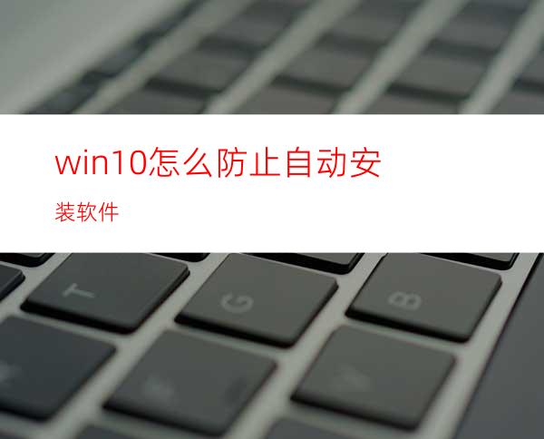 win10怎么防止自动安装软件