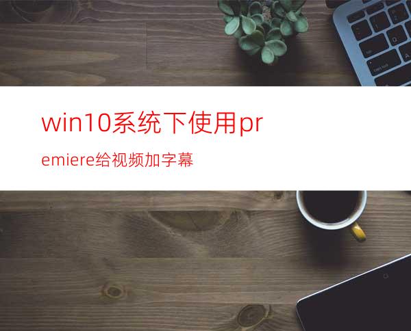 win10系统下使用premiere给视频加字幕