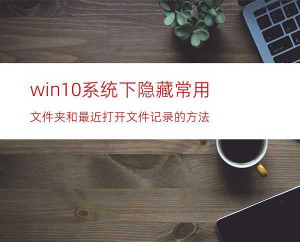 win10系统下隐藏常用文件夹和最近打开文件记录的方法