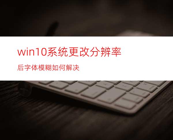 win10系统更改分辨率后字体模糊如何解决