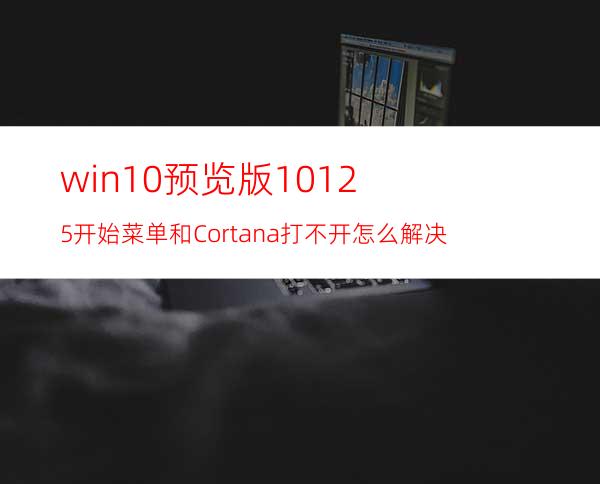 win10预览版10125开始菜单和Cortana打不开怎么解决?