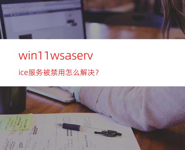 win11wsaservice服务被禁用怎么解决？